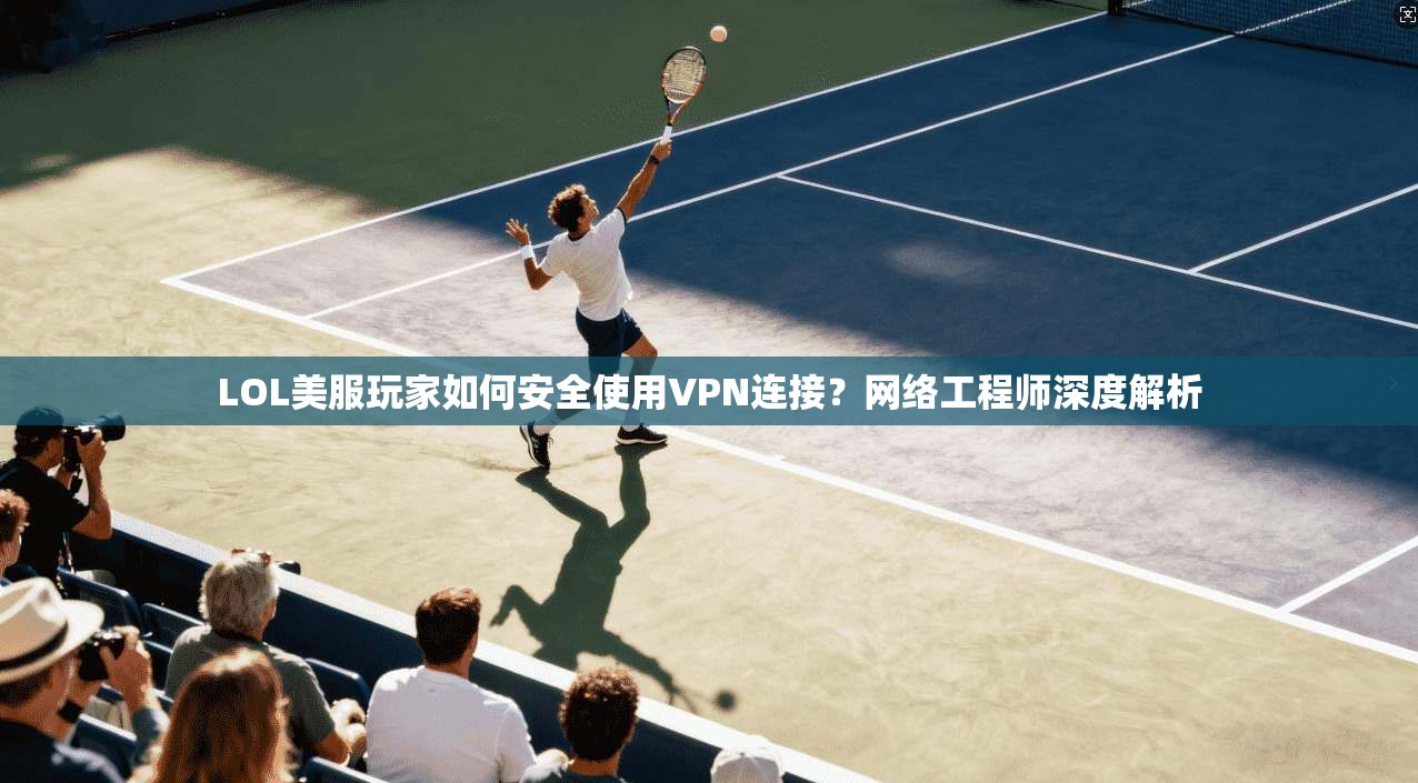LOL美服玩家如何安全使用VPN连接？网络工程师深度解析