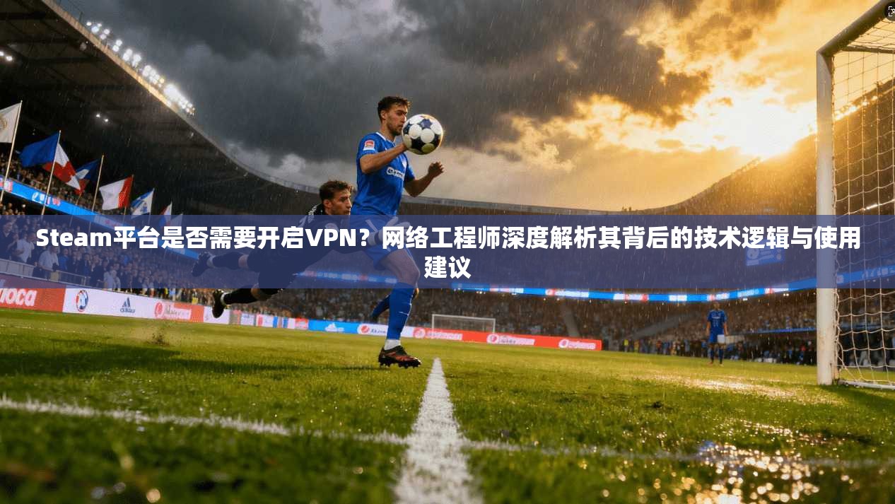 Steam平台是否需要开启VPN？网络工程师深度解析其背后的技术逻辑与使用建议