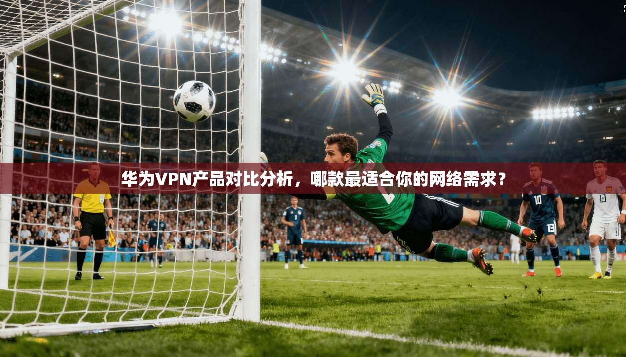 华为VPN产品对比分析，哪款最适合你的网络需求？