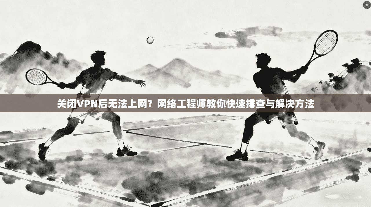 关闭VPN后无法上网？网络工程师教你快速排查与解决方法