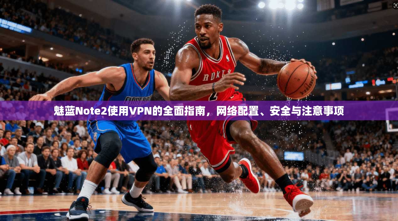 魅蓝Note2使用VPN的全面指南，网络配置、安全与注意事项
