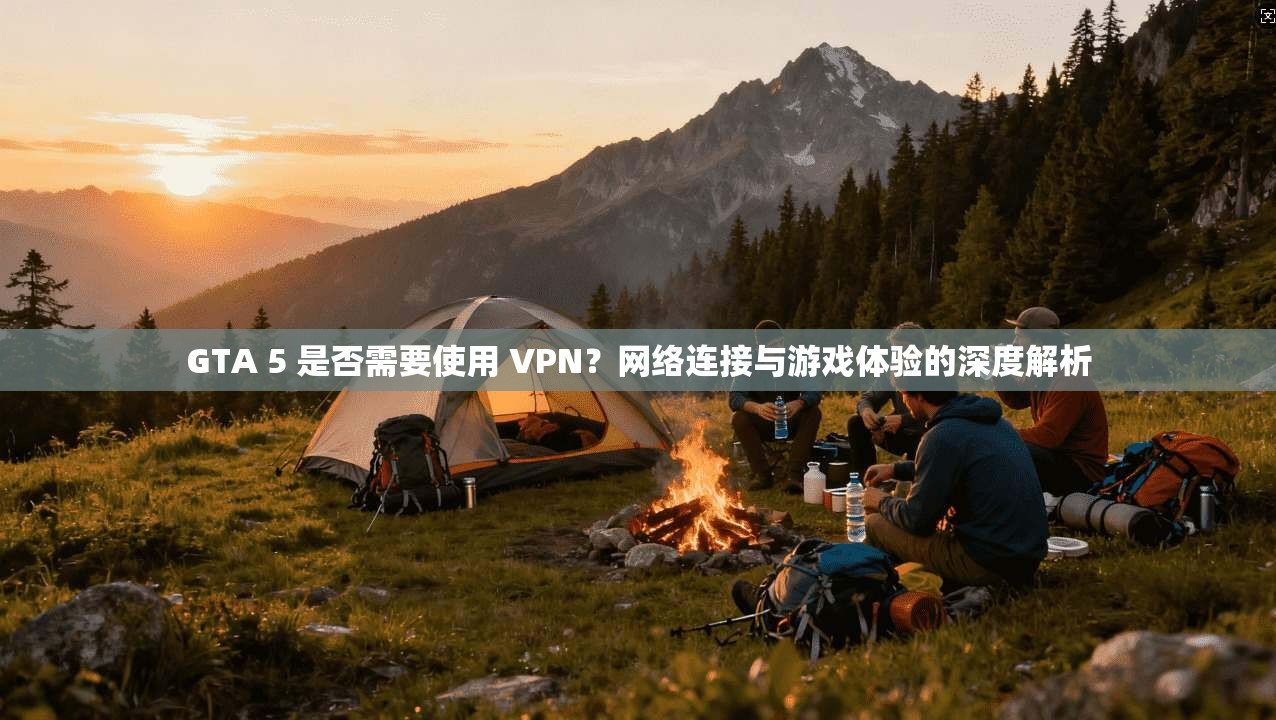GTA 5 是否需要使用 VPN？网络连接与游戏体验的深度解析