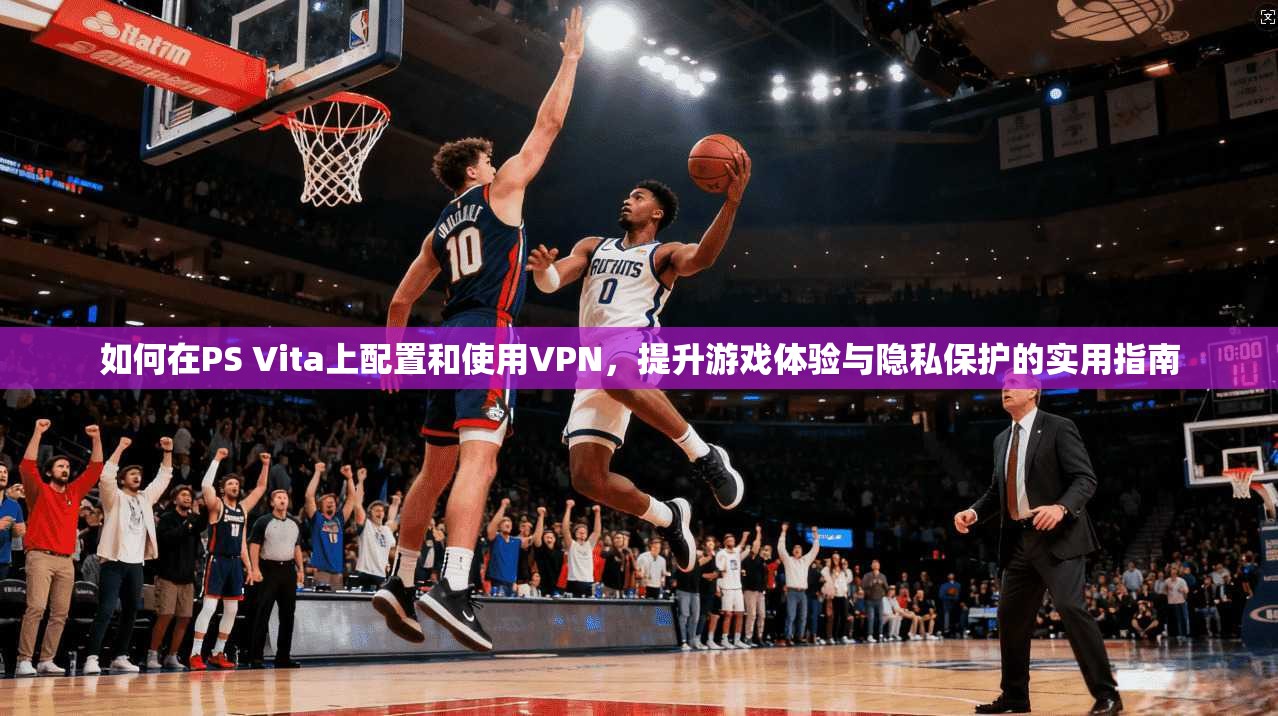 如何在PS Vita上配置和使用VPN，提升游戏体验与隐私保护的实用指南