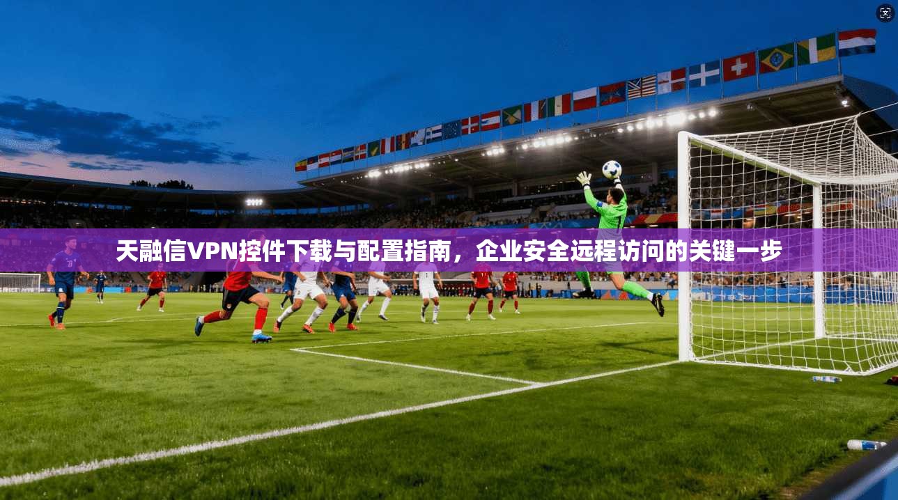 天融信VPN控件下载与配置指南，企业安全远程访问的关键一步