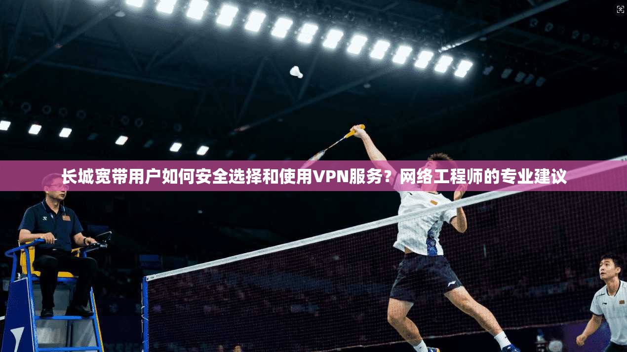 长城宽带用户如何安全选择和使用VPN服务？网络工程师的专业建议