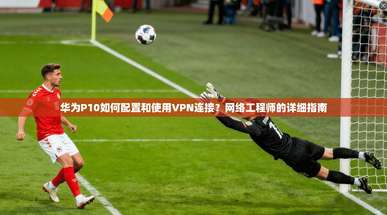 华为P10如何配置和使用VPN连接？网络工程师的详细指南