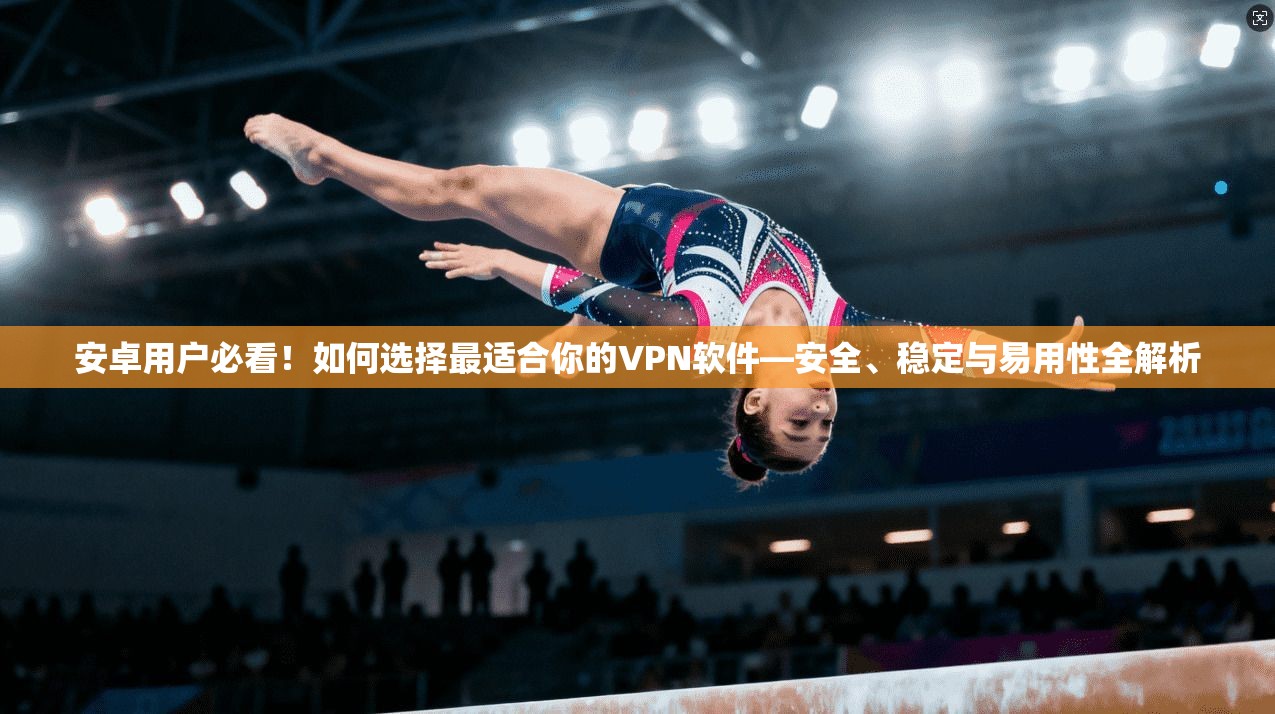 安卓用户必看！如何选择最适合你的VPN软件—安全、稳定与易用性全解析