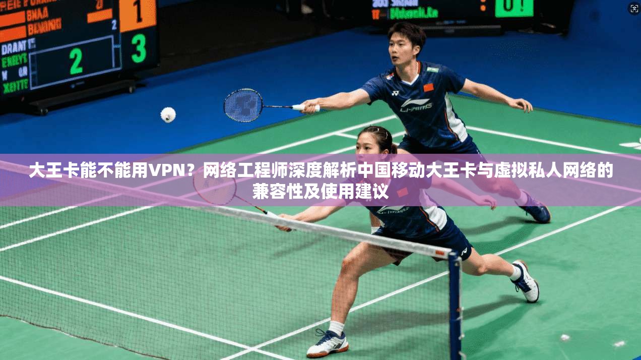 大王卡能不能用VPN？网络工程师深度解析中国移动大王卡与虚拟私人网络的兼容性及使用建议