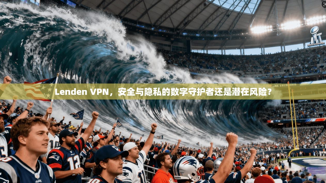 Lenden VPN，安全与隐私的数字守护者还是潜在风险？