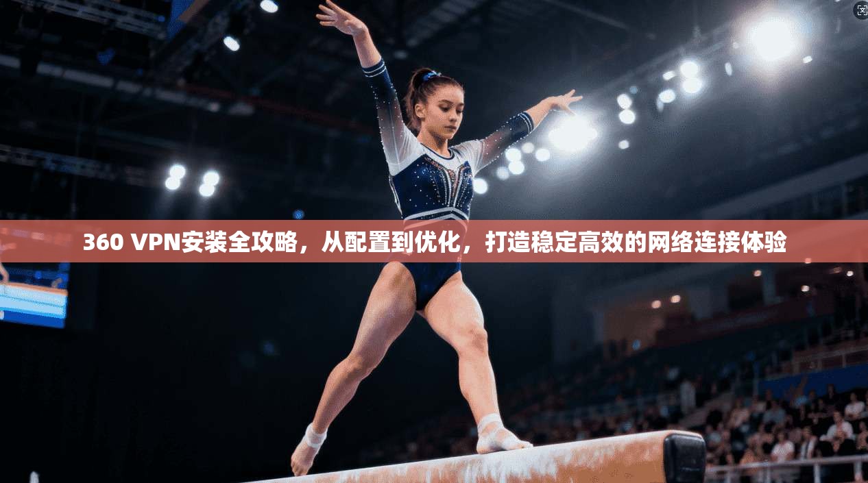 360 VPN安装全攻略，从配置到优化，打造稳定高效的网络连接体验