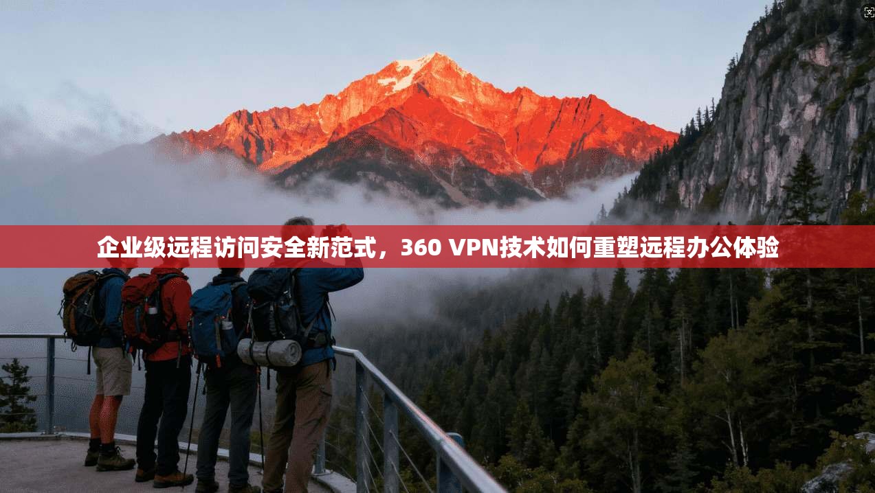 企业级远程访问安全新范式，360 VPN技术如何重塑远程办公体验
