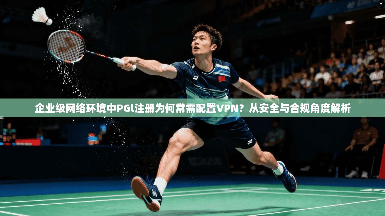 企业级网络环境中PGl注册为何常需配置VPN？从安全与合规角度解析
