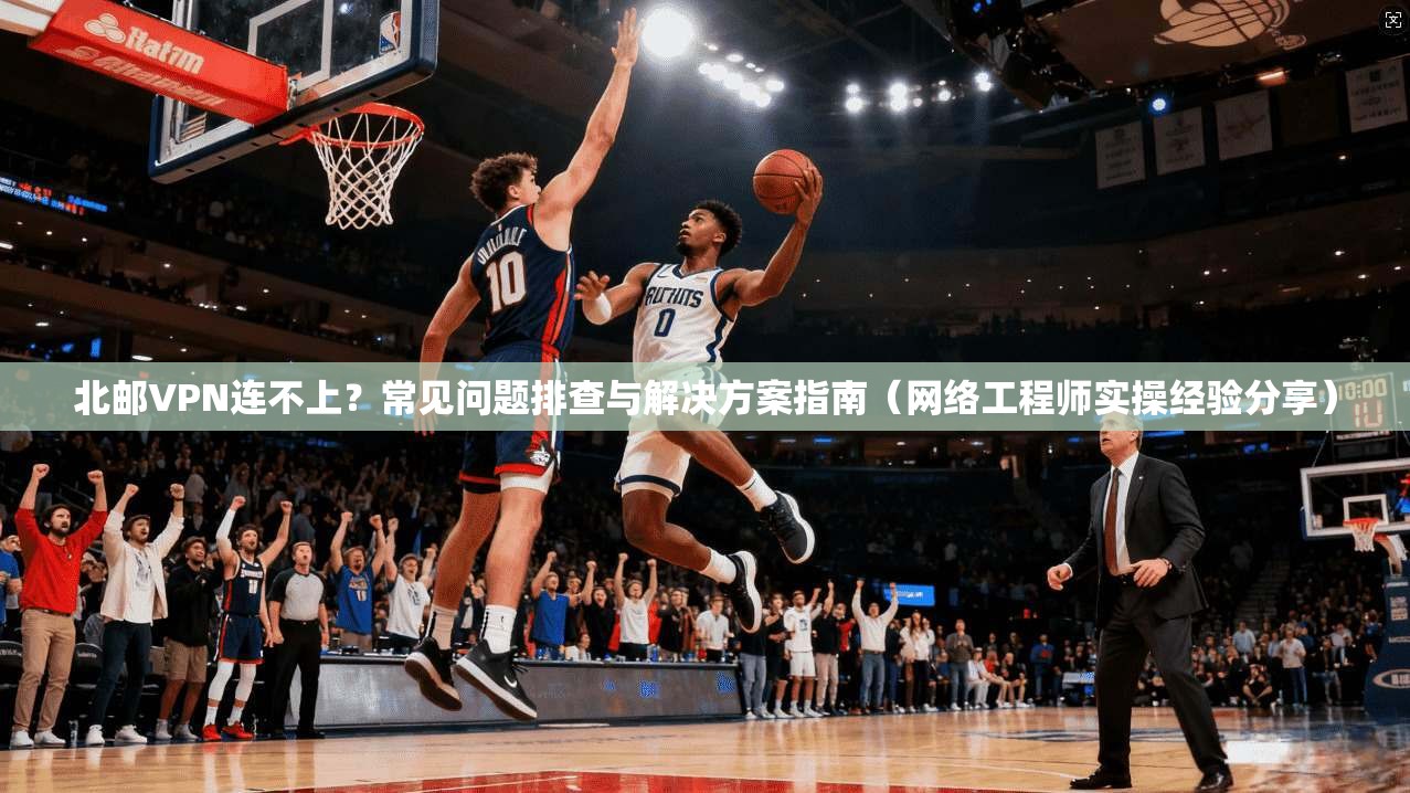 北邮VPN连不上?常见问题排查与解决方案指南(网络工程师实操经验分享)
