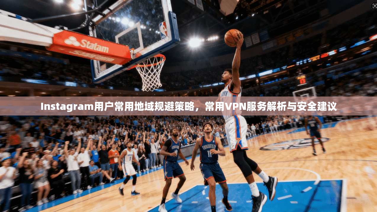Instagram用户常用地域规避策略，常用VPN服务解析与安全建议