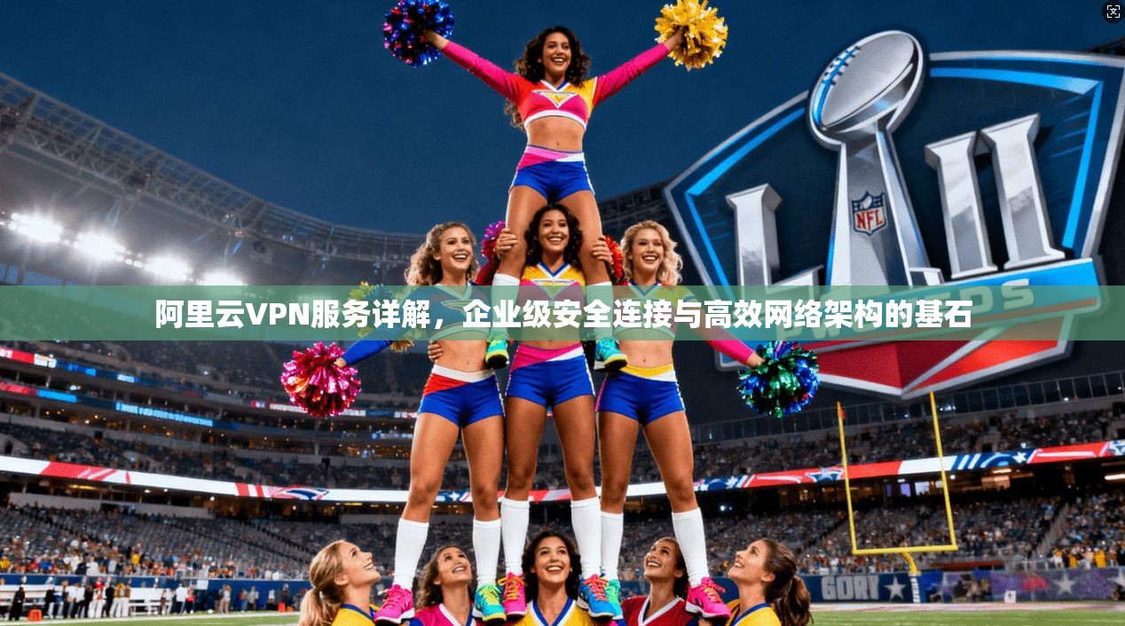 阿里云VPN服务详解，企业级安全连接与高效网络架构的基石