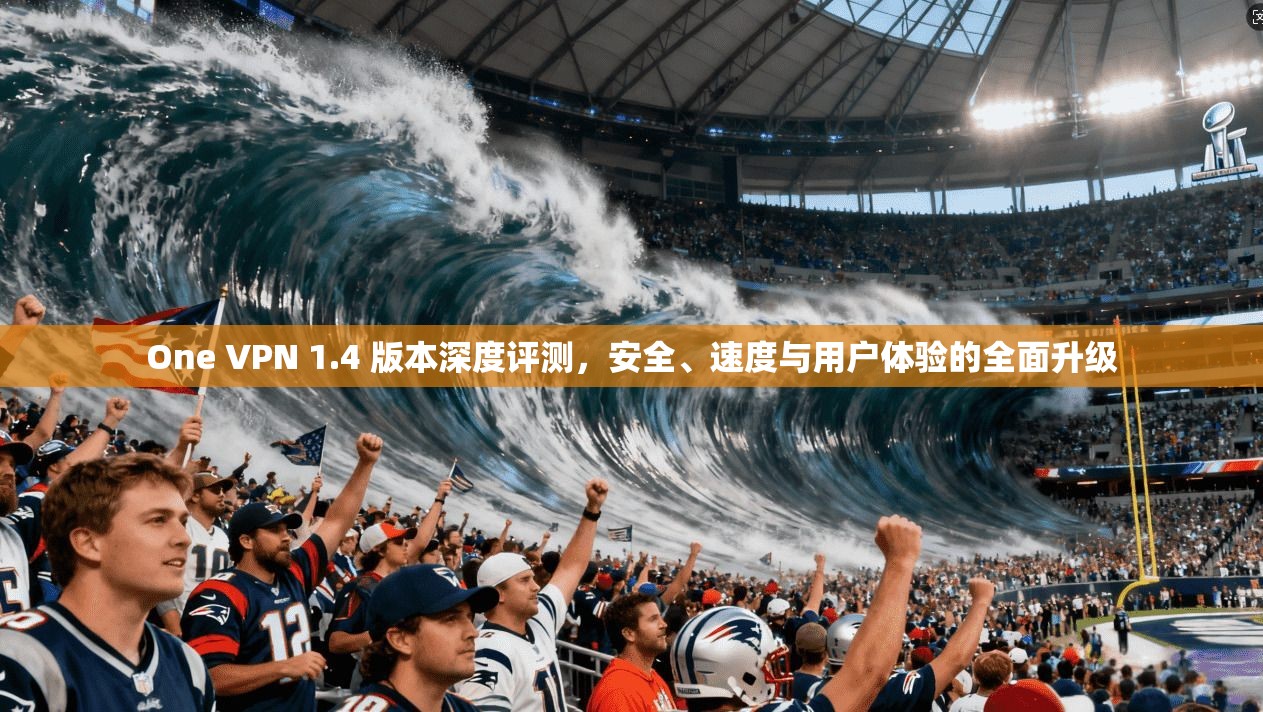 One VPN 1.4 版本深度评测，安全、速度与用户体验的全面升级