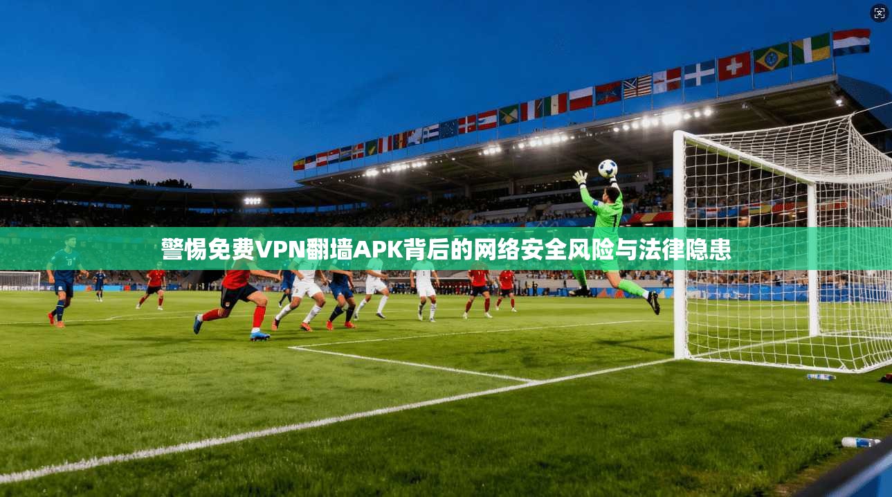 警惕免费VPN翻墙APK背后的网络安全风险与法律隐患