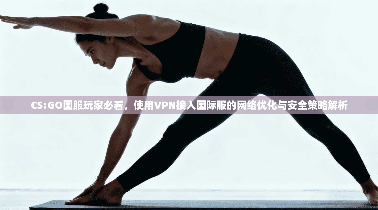 CS:GO国服玩家必看，使用VPN接入国际服的网络优化与安全策略解析