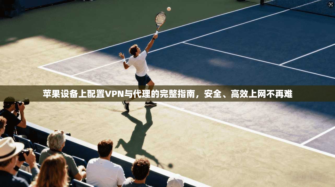 苹果设备上配置VPN与代理的完整指南,安全、高效上网不再难