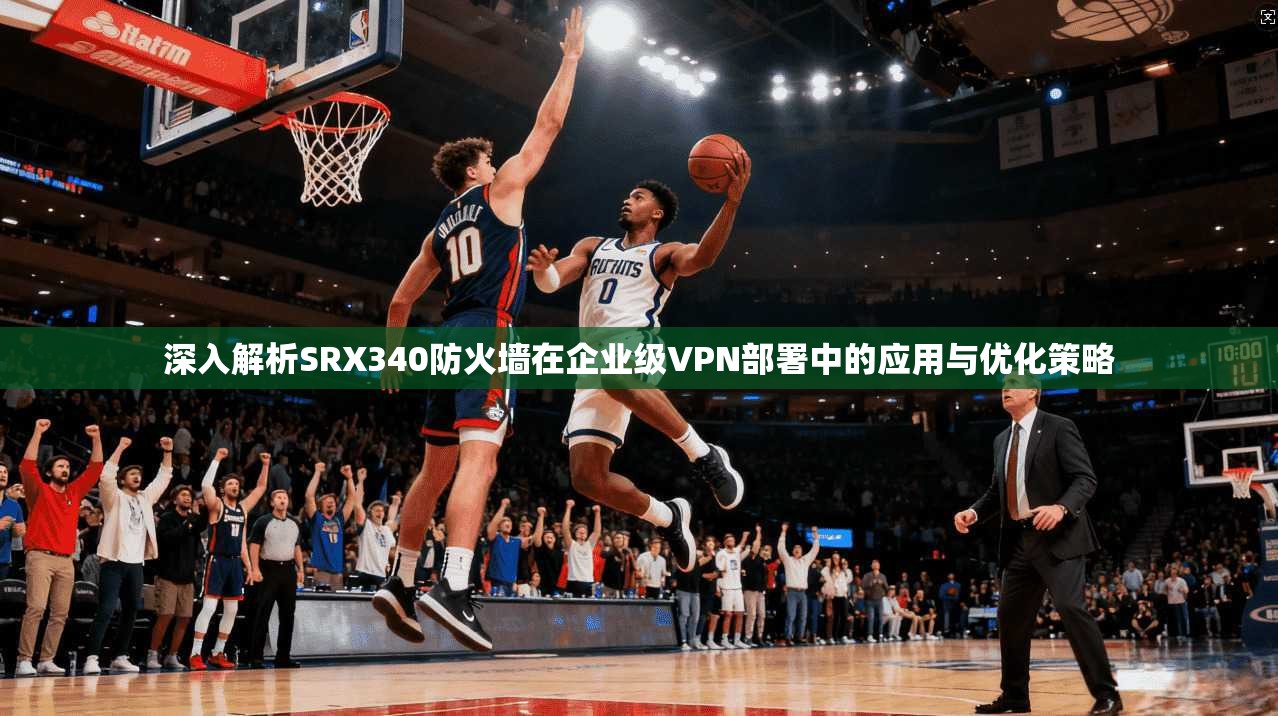 深入解析SRX340防火墙在企业级VPN部署中的应用与优化策略