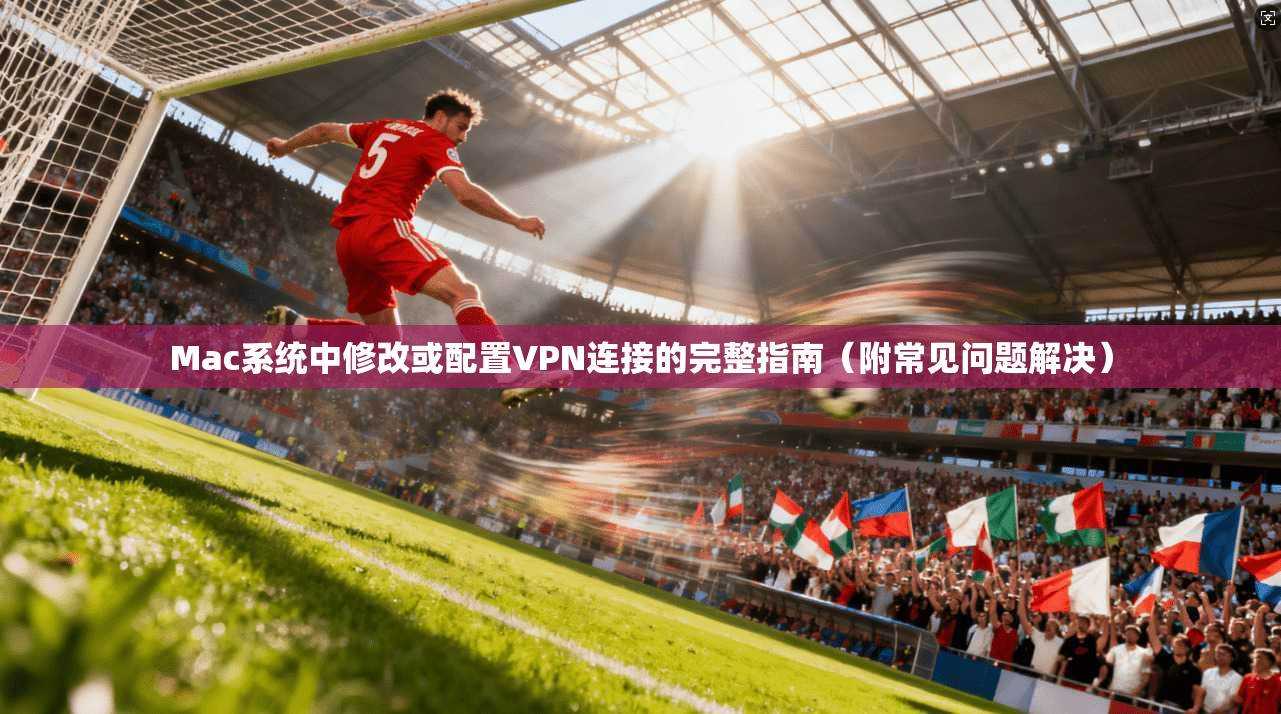 Mac系统中修改或配置VPN连接的完整指南（附常见问题解决）