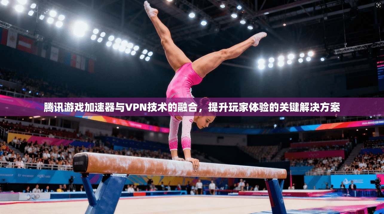腾讯游戏加速器与VPN技术的融合，提升玩家体验的关键解决方案