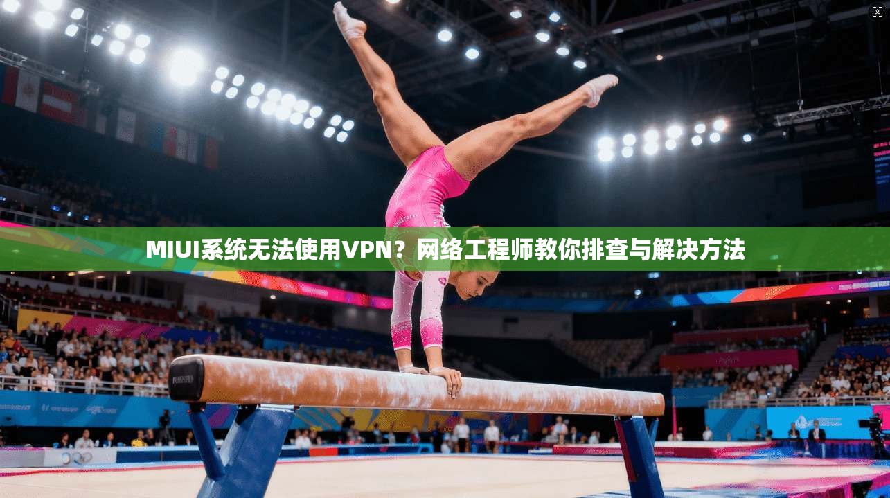 MIUI系统无法使用VPN？网络工程师教你排查与解决方法