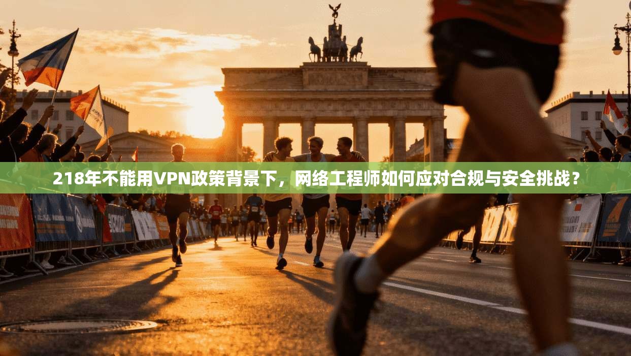 218年不能用VPN政策背景下，网络工程师如何应对合规与安全挑战？