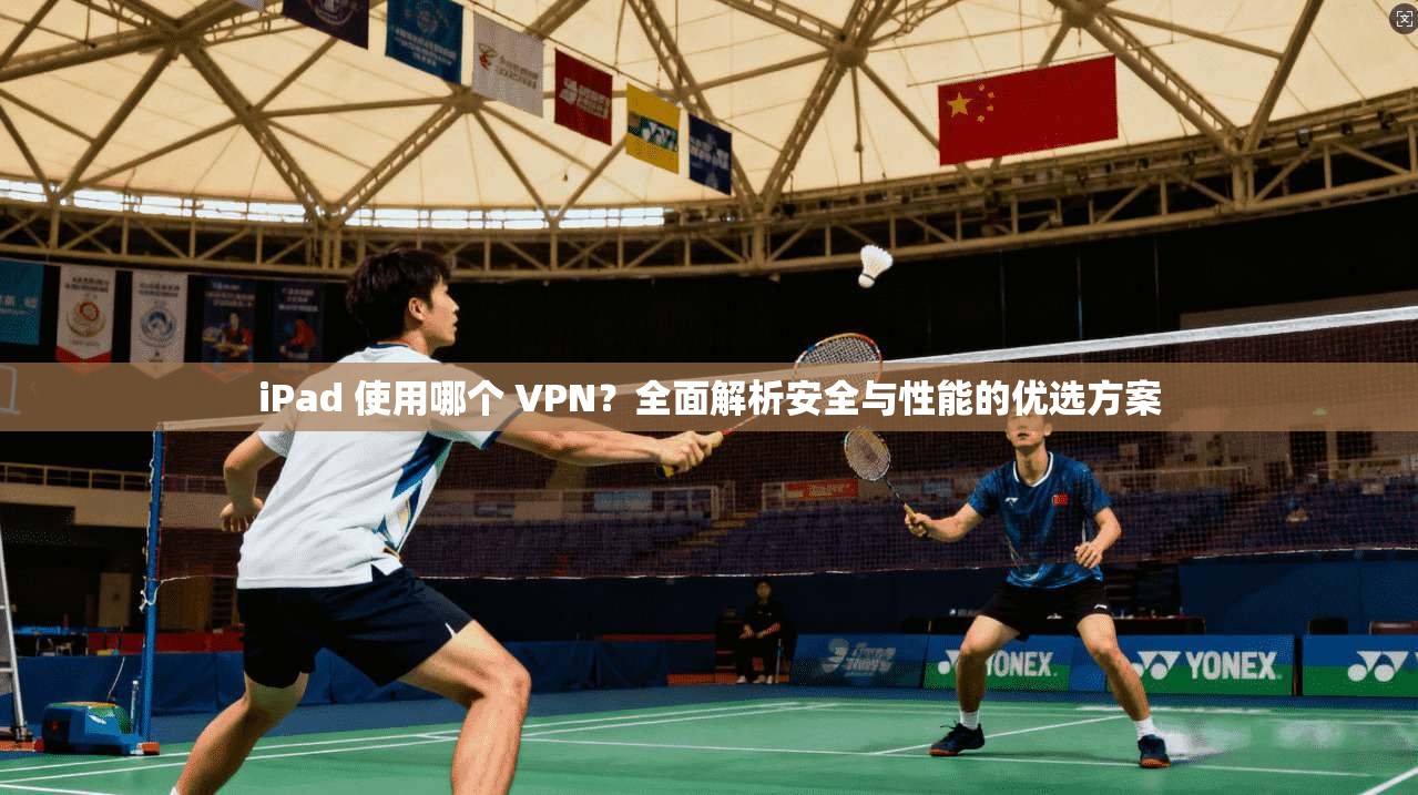 iPad 使用哪个 VPN？全面解析安全与性能的优选方案