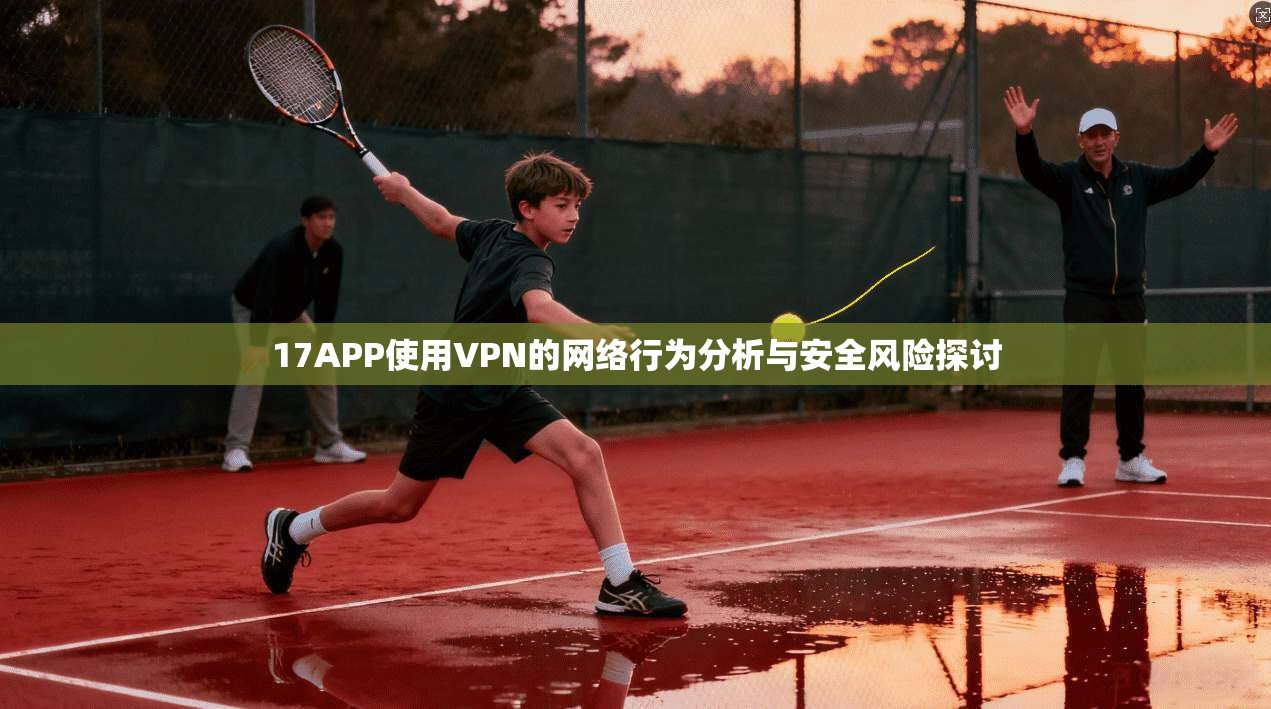17APP使用VPN的网络行为分析与安全风险探讨