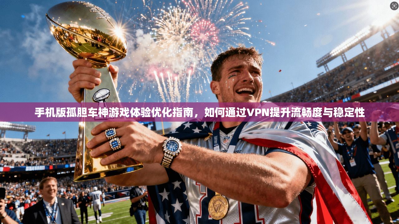 手机版孤胆车神游戏体验优化指南，如何通过VPN提升流畅度与稳定性
