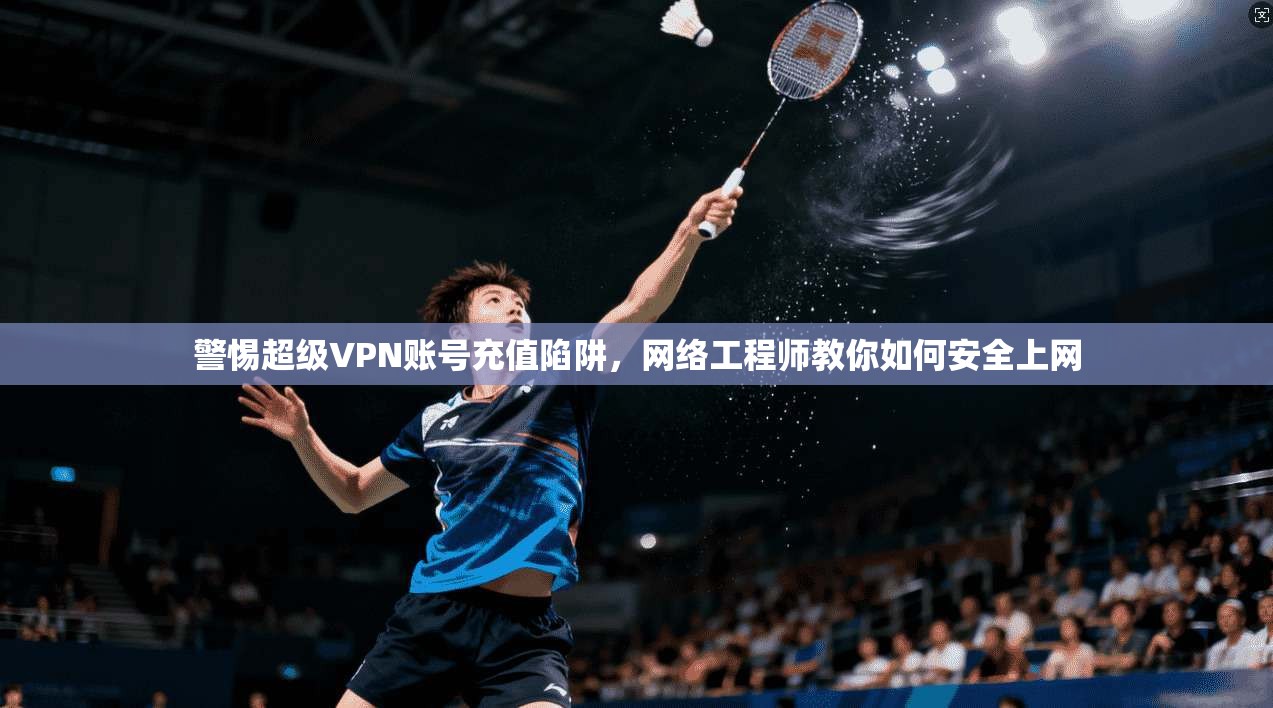 警惕超级VPN账号充值陷阱，网络工程师教你如何安全上网