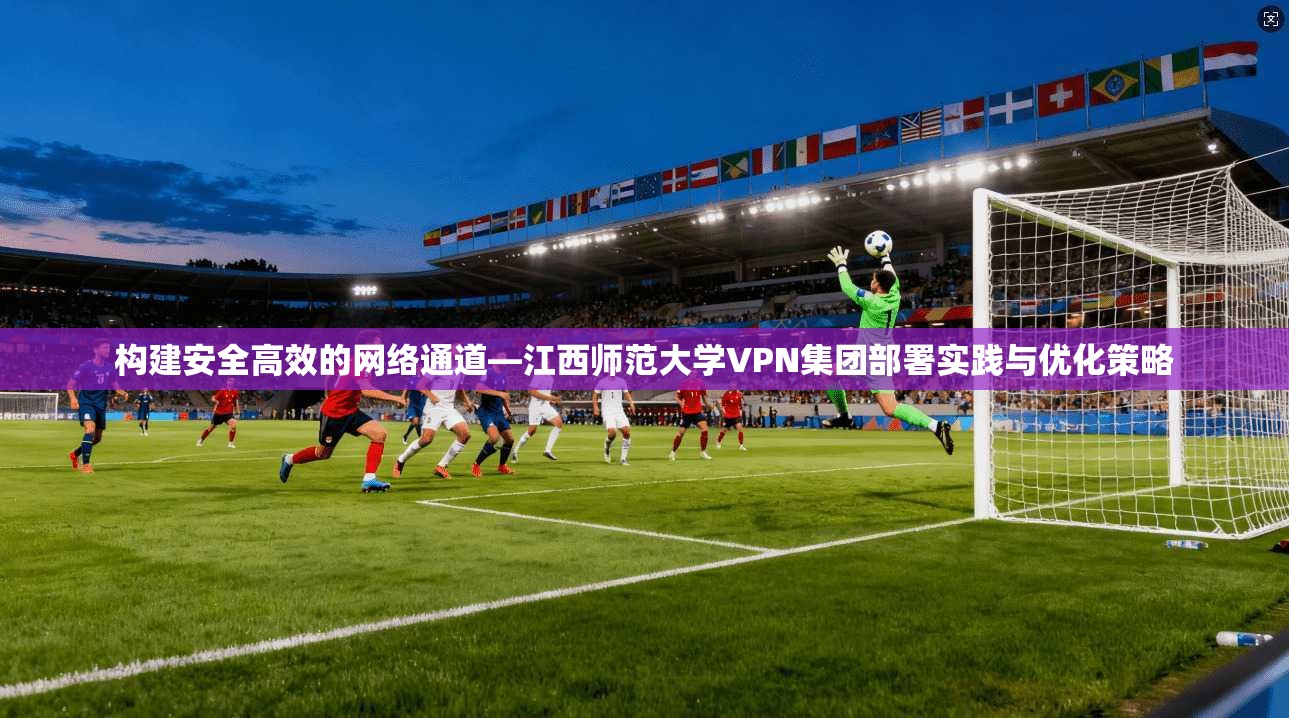 构建安全高效的网络通道—江西师范大学VPN集团部署实践与优化策略