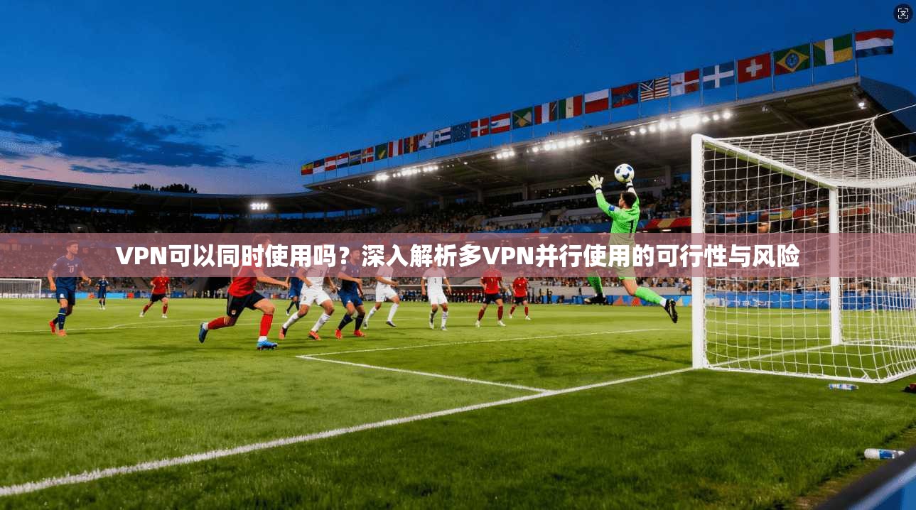 VPN可以同时使用吗？深入解析多VPN并行使用的可行性与风险