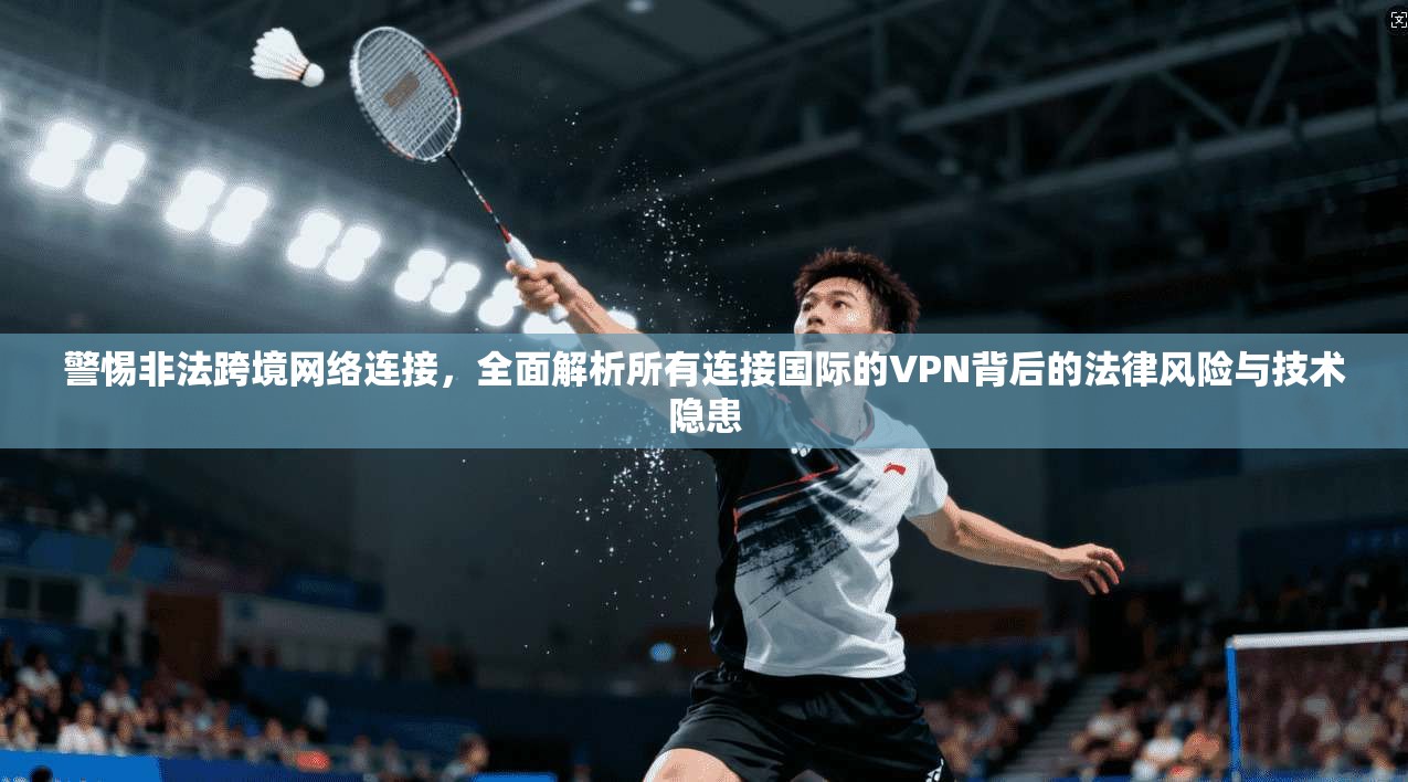 警惕非法跨境网络连接，全面解析所有连接国际的VPN背后的法律风险与技术隐患