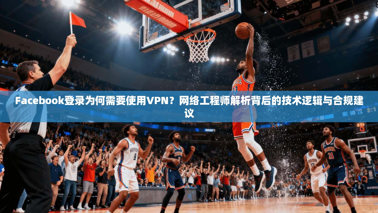 Facebook登录为何需要使用VPN？网络工程师解析背后的技术逻辑与合规建议