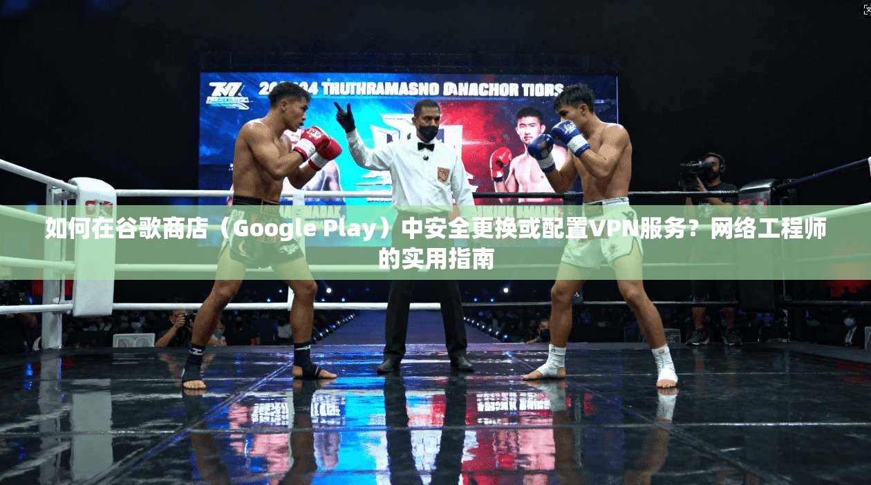 如何在谷歌商店（Google Play）中安全更换或配置VPN服务？网络工程师的实用指南