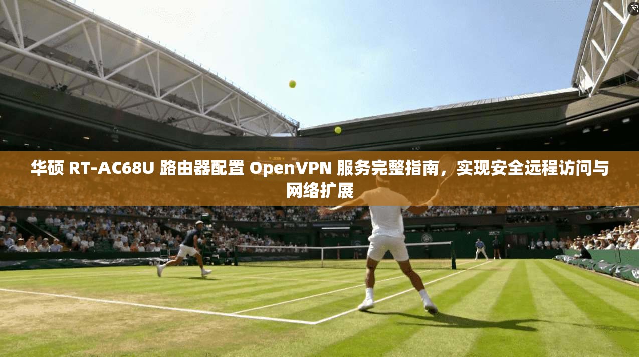 华硕 RT-AC68U 路由器配置 OpenVPN 服务完整指南，实现安全远程访问与网络扩展