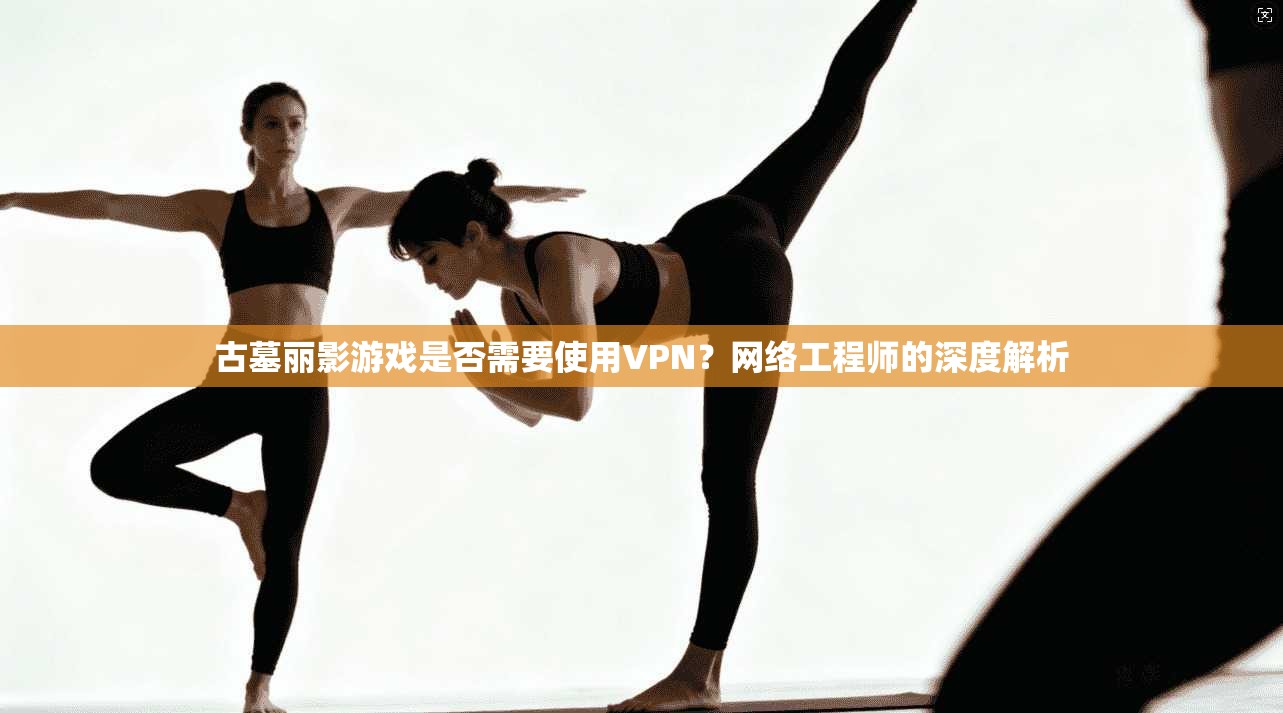 古墓丽影游戏是否需要使用VPN？网络工程师的深度解析