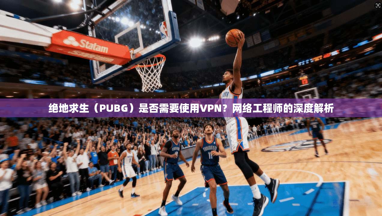 绝地求生(PUBG)是否需要使用VPN?网络工程师的深度解析