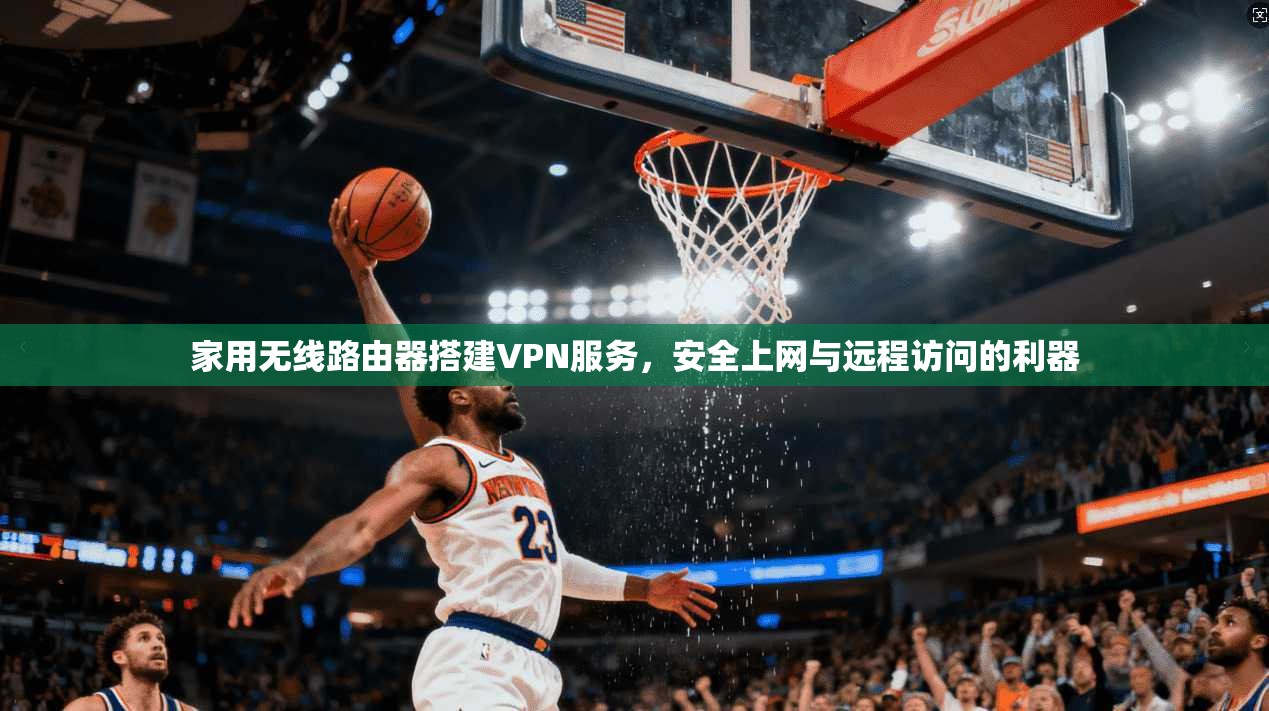 家用无线路由器搭建VPN服务,安全上网与远程访问的利器