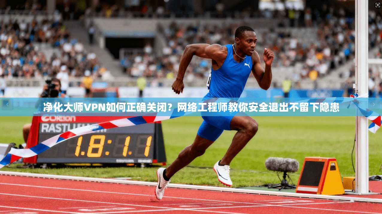 净化大师VPN如何正确关闭？网络工程师教你安全退出不留下隐患