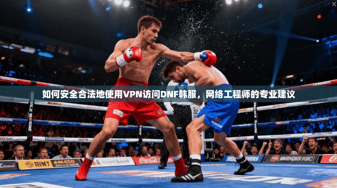 如何安全合法地使用VPN访问DNF韩服,网络工程师的专业建议