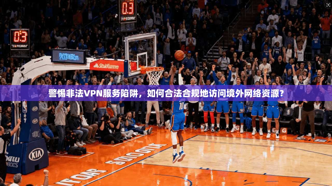 警惕非法VPN服务陷阱，如何合法合规地访问境外网络资源？