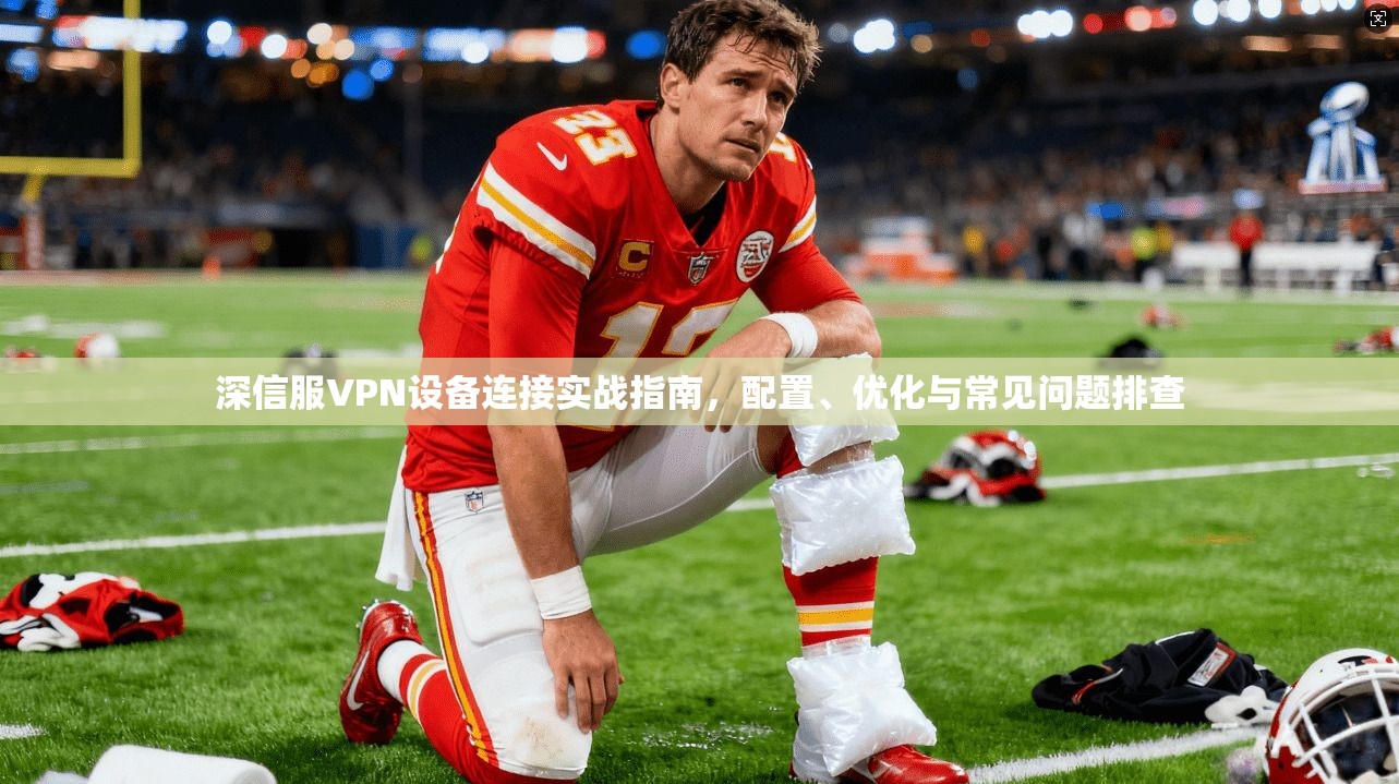 深信服VPN设备连接实战指南，配置、优化与常见问题排查