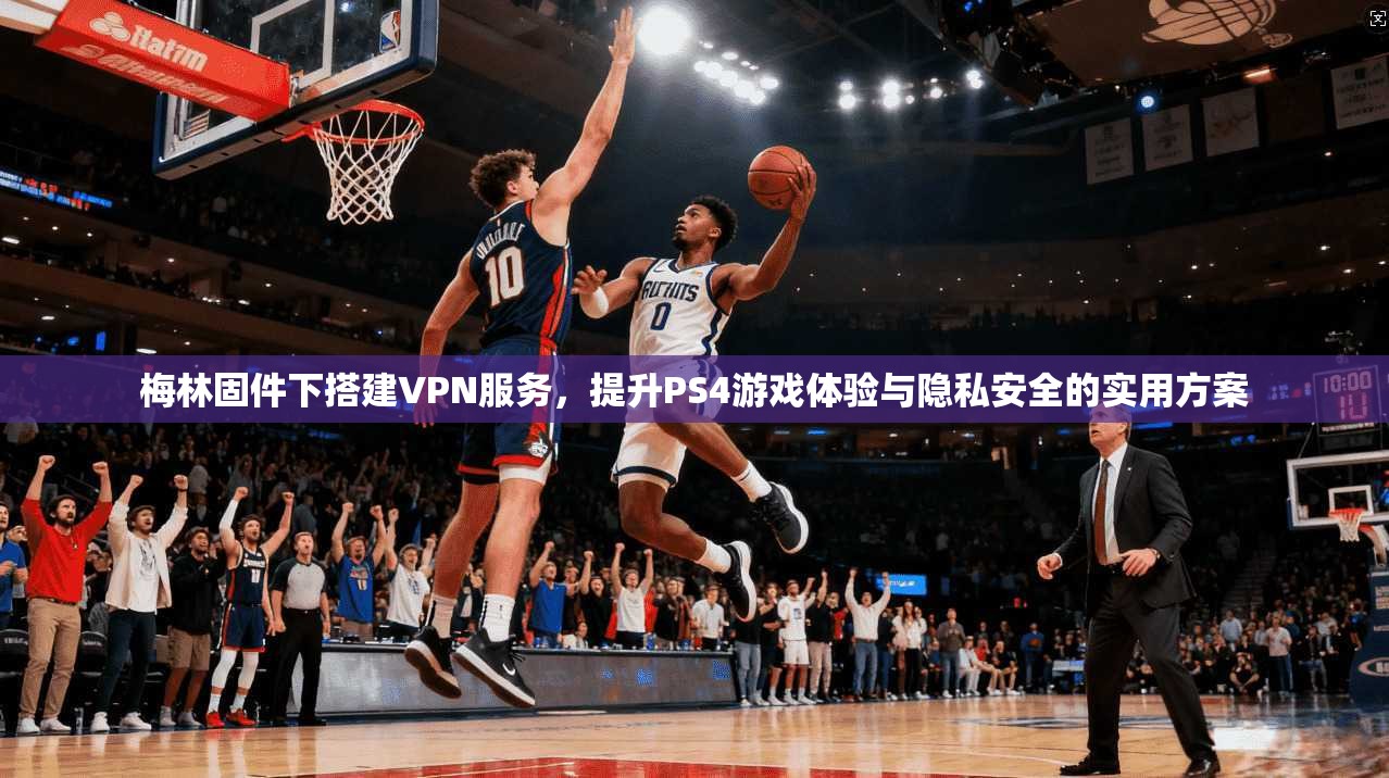 梅林固件下搭建VPN服务,提升PS4游戏体验与隐私安全的实用方案