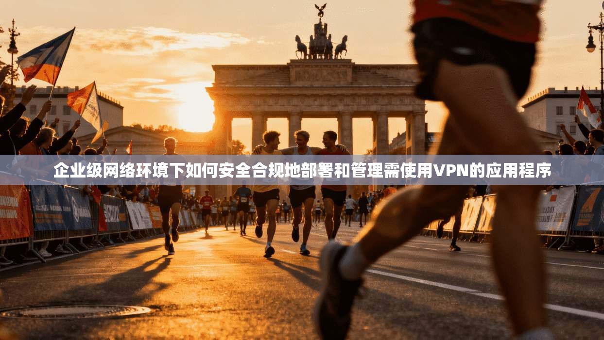 企业级网络环境下如何安全合规地部署和管理需使用VPN的应用程序