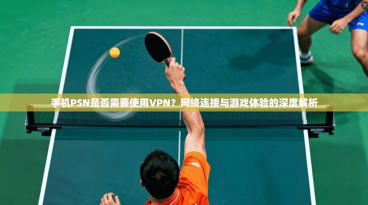 手机PSN是否需要使用VPN？网络连接与游戏体验的深度解析