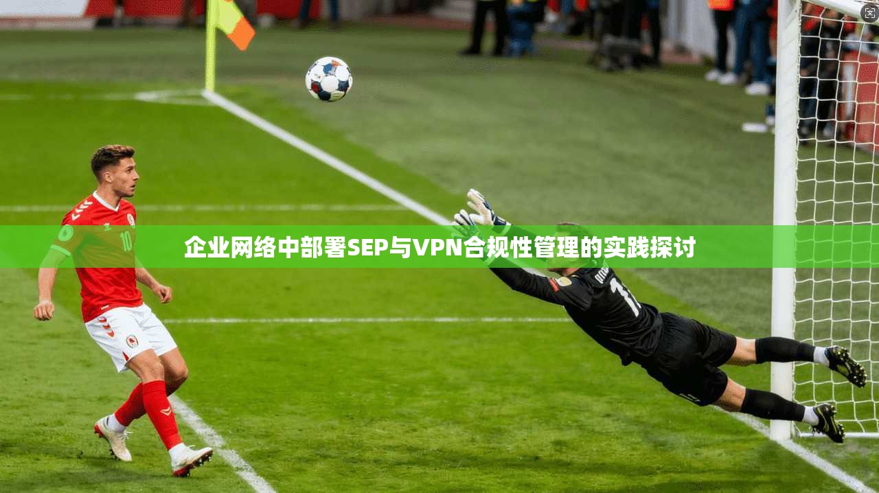 企业网络中部署SEP与VPN合规性管理的实践探讨