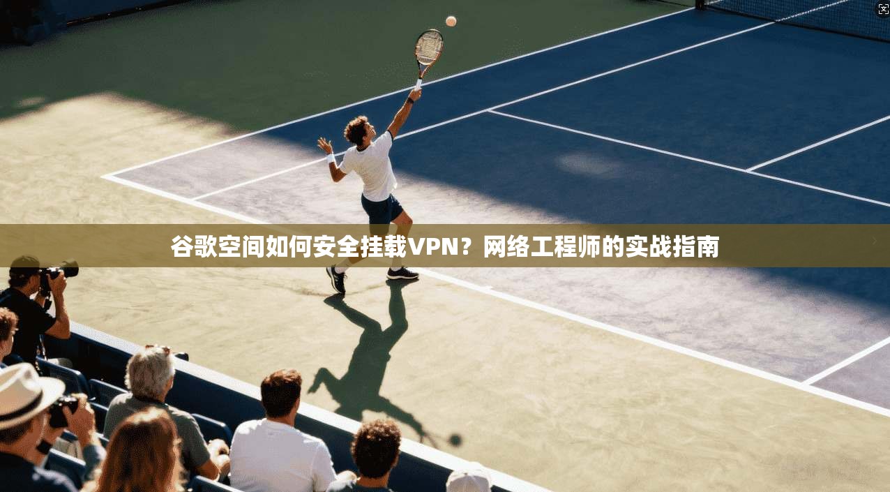 谷歌空间如何安全挂载VPN?网络工程师的实战指南